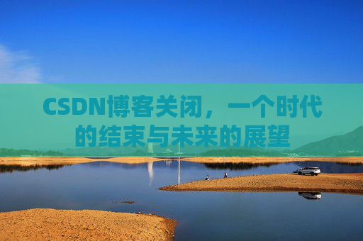 CSDN博客关闭，一个时代的结束与未来的展望